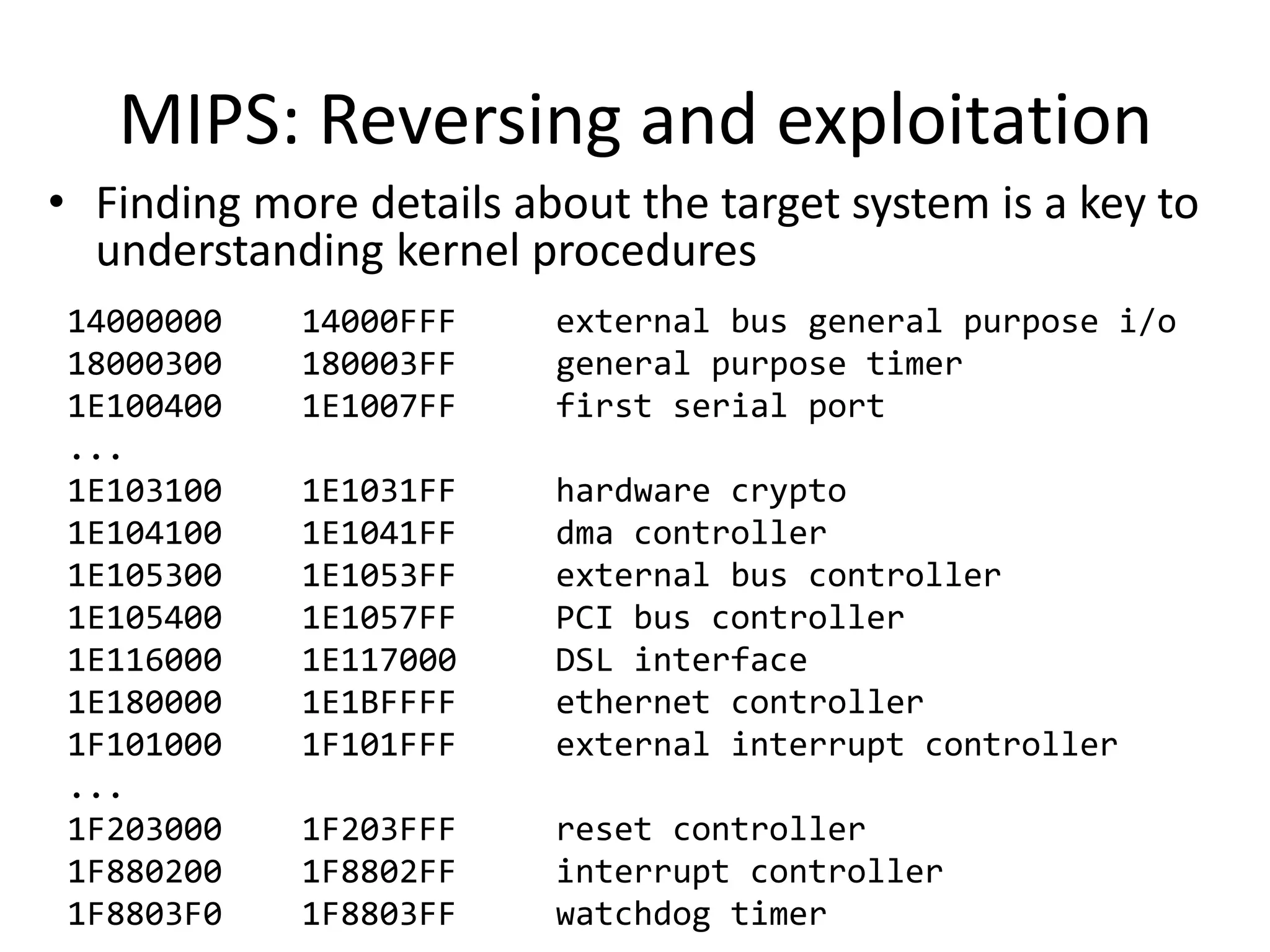 MIPS: Reversing and exploitation
• Finding more details about the target system is a key to
  understanding kernel procedures
14000000    14000FFF     external bus general purpose i/o
18000300    180003FF     general purpose timer
1E100400    1E1007FF     first serial port
...
1E103100    1E1031FF     hardware crypto
1E104100    1E1041FF     dma controller
1E105300    1E1053FF     external bus controller
1E105400    1E1057FF     PCI bus controller
1E116000    1E117000     DSL interface
1E180000    1E1BFFFF     ethernet controller
1F101000    1F101FFF     external interrupt controller
...
1F203000    1F203FFF     reset controller
1F880200    1F8802FF     interrupt controller
1F8803F0    1F8803FF     watchdog timer
 