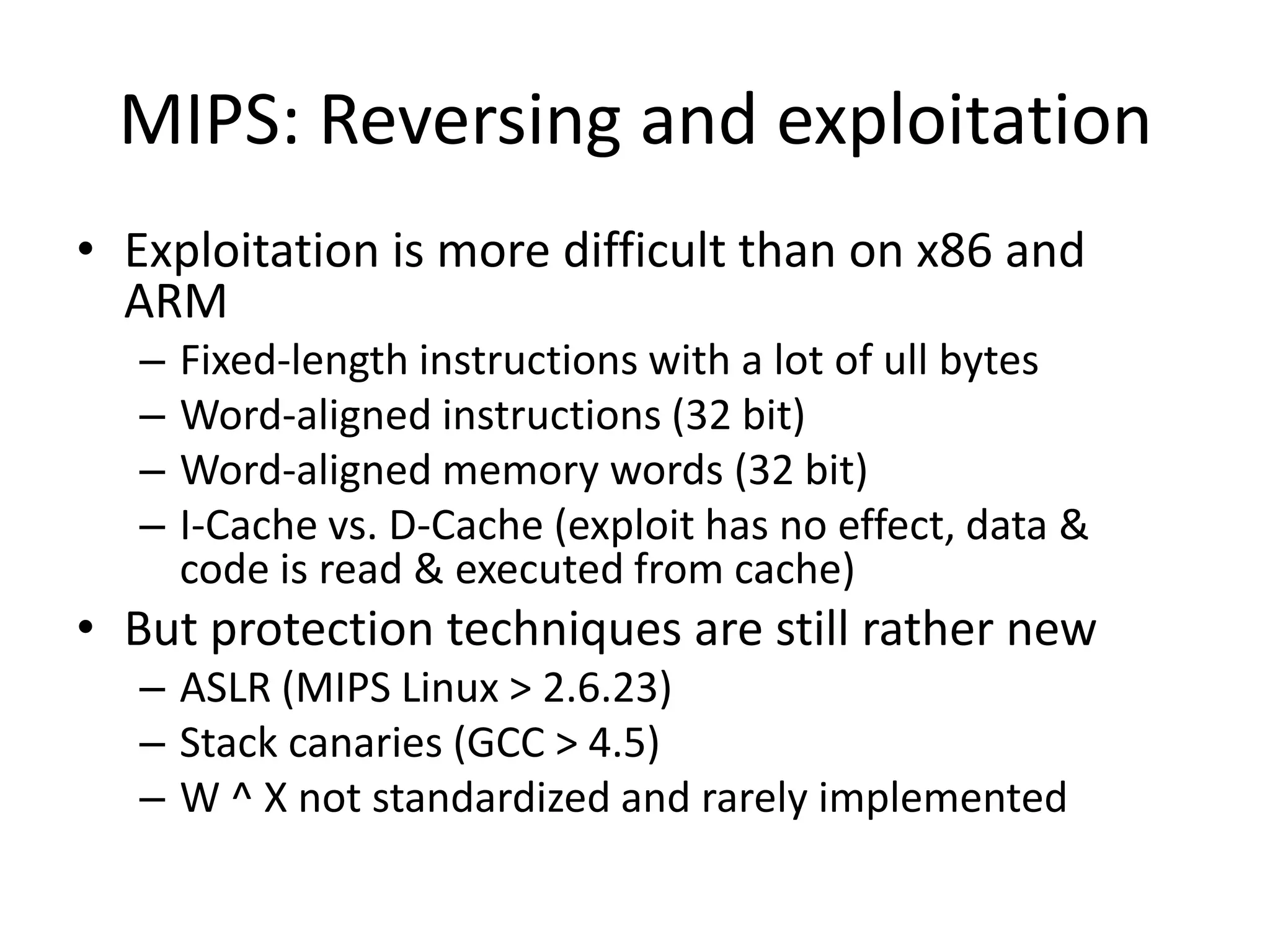 MIPS: Reversing and exploitation
• Exploitation is more difficult than on x86 and
  ARM
   –   Fixed-length instructions with a lot of ull bytes
   –   Word-aligned instructions (32 bit)
   –   Word-aligned memory words (32 bit)
   –   I-Cache vs. D-Cache (exploit has no effect, data &
       code is read & executed from cache)
• But protection techniques are still rather new
   – ASLR (MIPS Linux > 2.6.23)
   – Stack canaries (GCC > 4.5)
   – W ^ X not standardized and rarely implemented
 