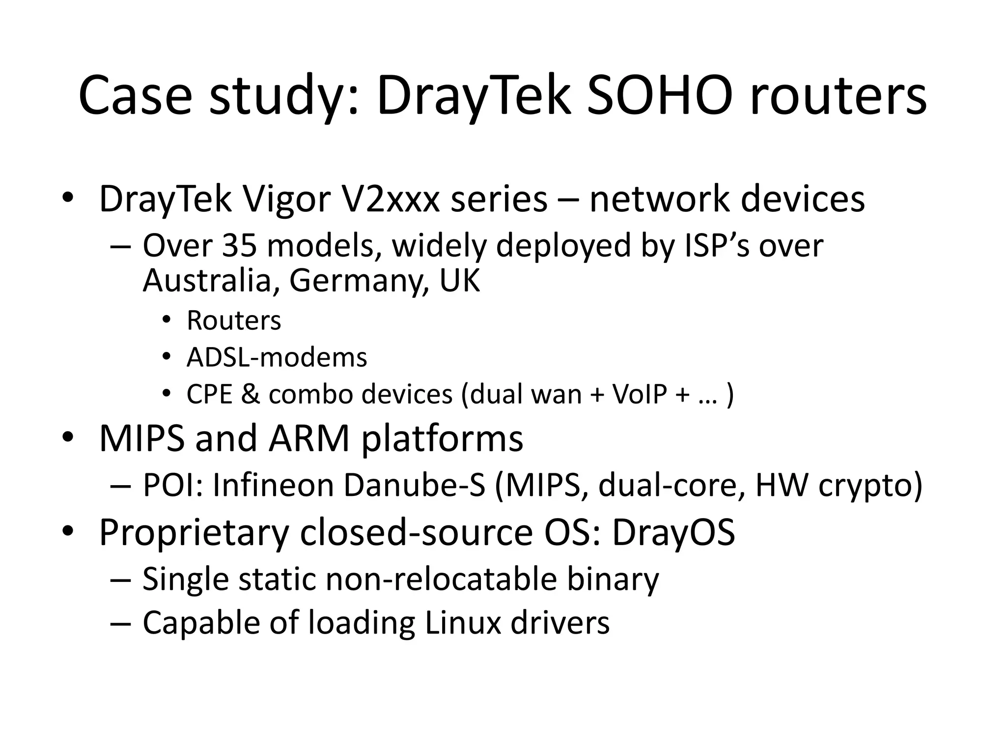 Case study: DrayTek SOHO routers
• DrayTek Vigor V2xxx series – network devices
  – Over 35 models, widely deployed by ISP’s over
    Australia, Germany, UK
     • Routers
     • ADSL-modems
     • CPE & combo devices (dual wan + VoIP + … )
• MIPS and ARM platforms
  – POI: Infineon Danube-S (MIPS, dual-core, HW crypto)
• Proprietary closed-source OS: DrayOS
  – Single static non-relocatable binary
  – Capable of loading Linux drivers
 