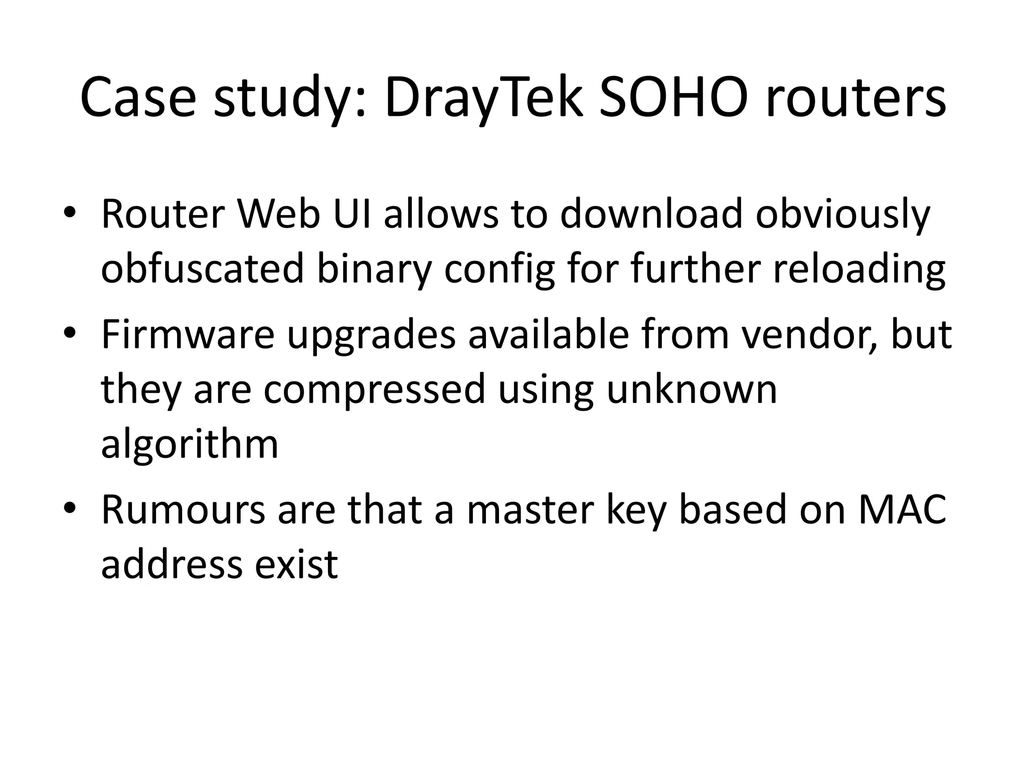 Case study: DrayTek SOHO routers
• Router Web UI allows to download obviously
  obfuscated binary config for further reloading
• Firmware upgrades available from vendor, but
  they are compressed using unknown
  algorithm
• Rumours are that a master key based on MAC
  address exist
 