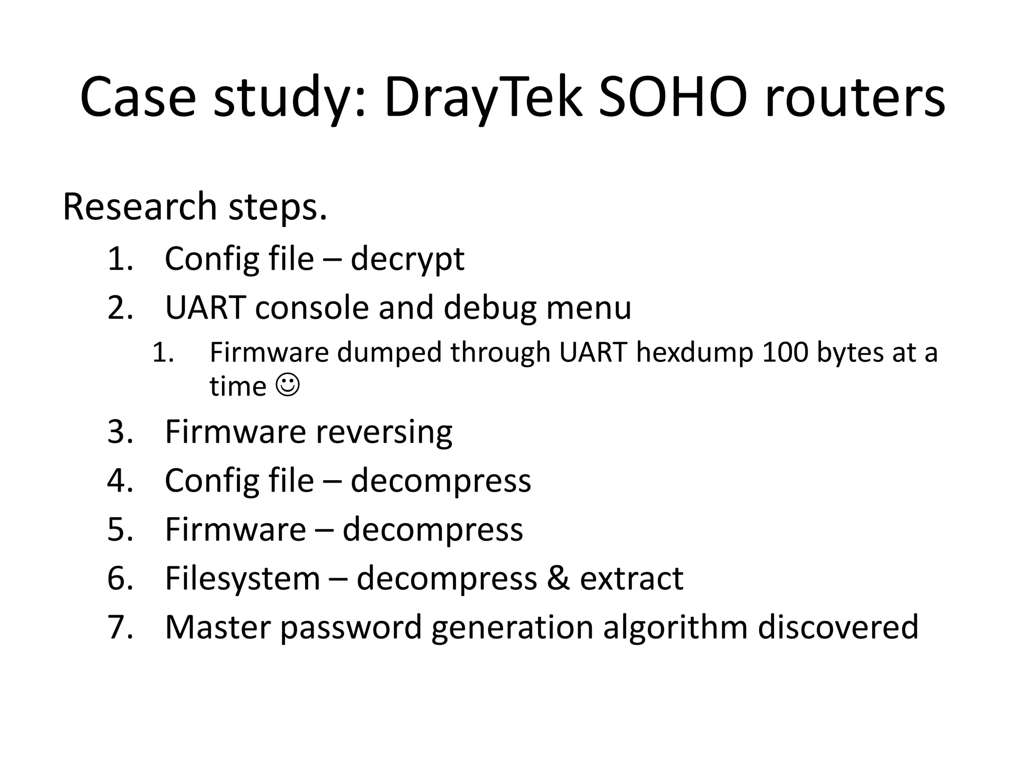 Case study: DrayTek SOHO routers
Research steps.
  1. Config file – decrypt
  2. UART console and debug menu
       1.   Firmware dumped through UART hexdump 100 bytes at a
            time 
  3.    Firmware reversing
  4.    Config file – decompress
  5.    Firmware – decompress
  6.    Filesystem – decompress & extract
  7.    Master password generation algorithm discovered
 
