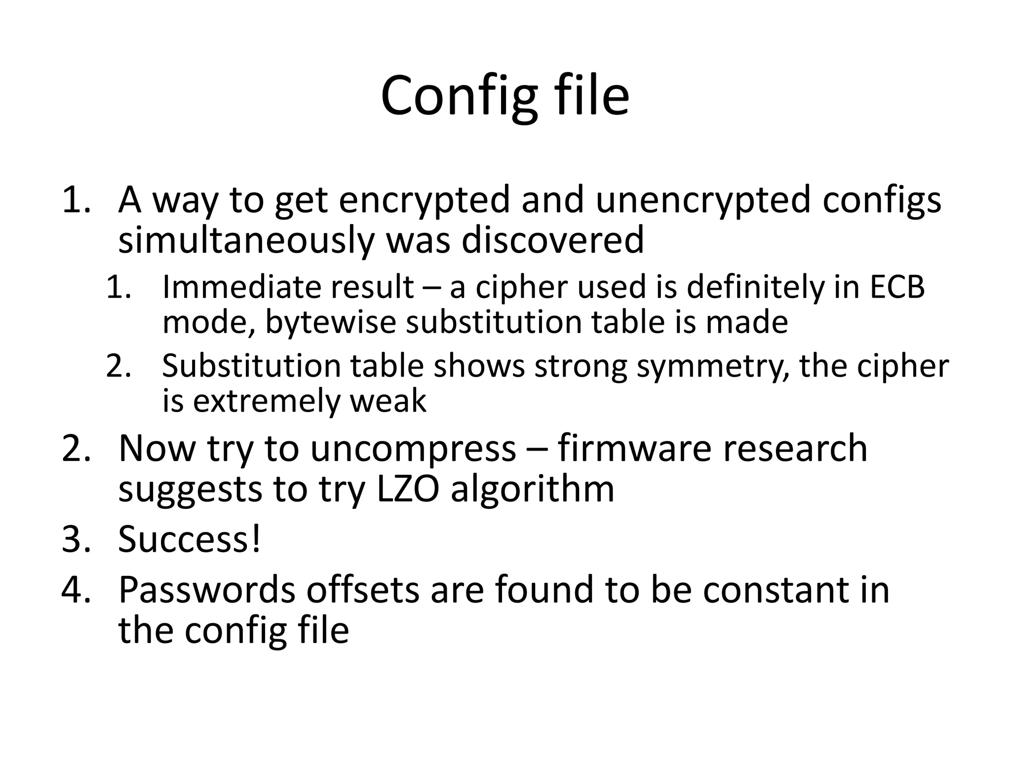 Config file
1. A way to get encrypted and unencrypted configs
   simultaneously was discovered
  1. Immediate result – a cipher used is definitely in ECB
     mode, bytewise substitution table is made
  2. Substitution table shows strong symmetry, the cipher
     is extremely weak
2. Now try to uncompress – firmware research
   suggests to try LZO algorithm
3. Success!
4. Passwords offsets are found to be constant in
   the config file
 