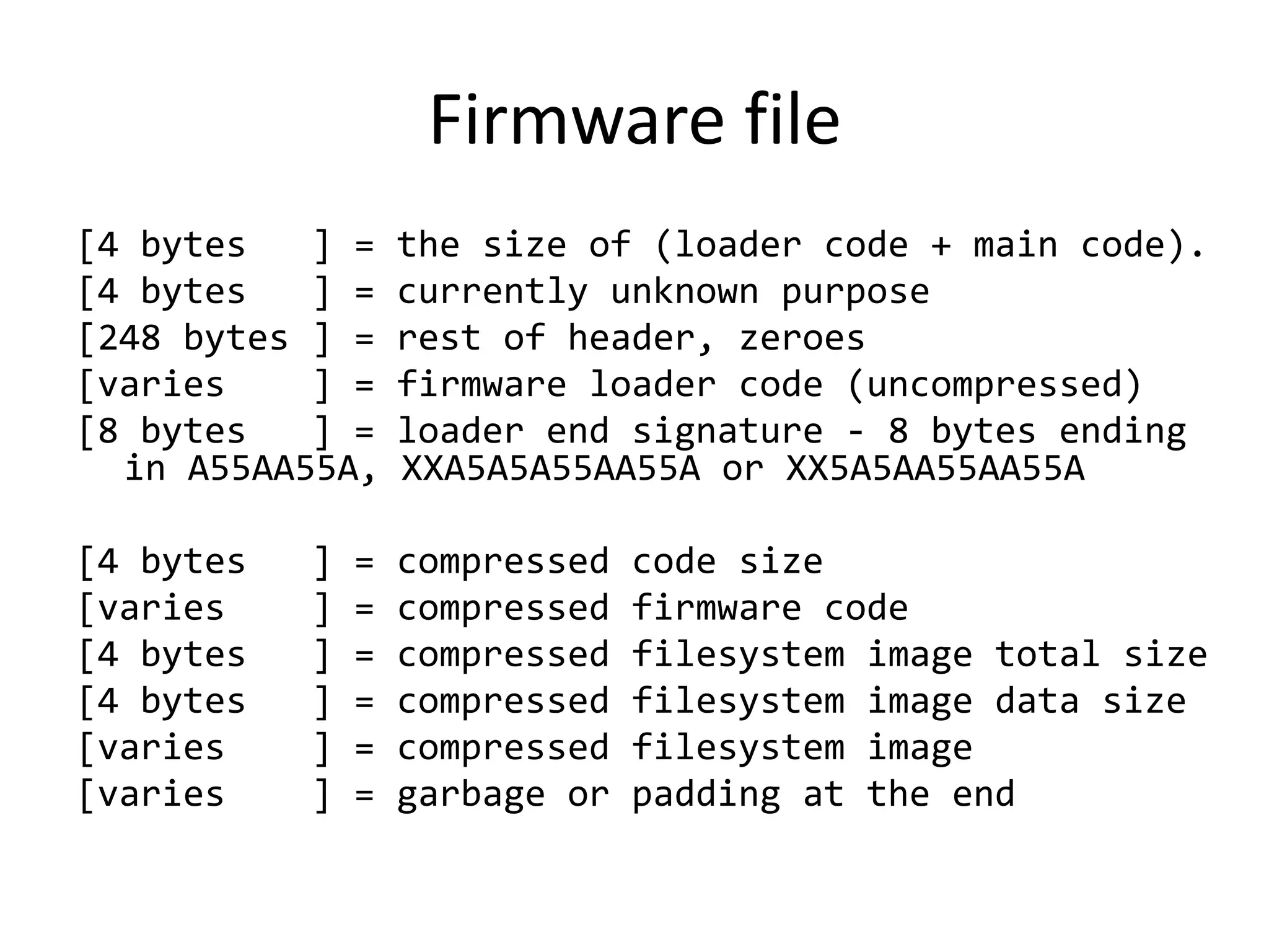 Firmware file
[4 bytes   ] =     the size of (loader code + main code).
[4 bytes   ] =     currently unknown purpose
[248 bytes ] =     rest of header, zeroes
[varies    ] =     firmware loader code (uncompressed)
[8 bytes   ] =     loader end signature - 8 bytes ending
  in A55AA55A,     XXA5A5A55AA55A or XX5A5AA55AA55A

[4 bytes   ]   =   compressed   code size
[varies    ]   =   compressed   firmware code
[4 bytes   ]   =   compressed   filesystem image total size
[4 bytes   ]   =   compressed   filesystem image data size
[varies    ]   =   compressed   filesystem image
[varies    ]   =   garbage or   padding at the end
 