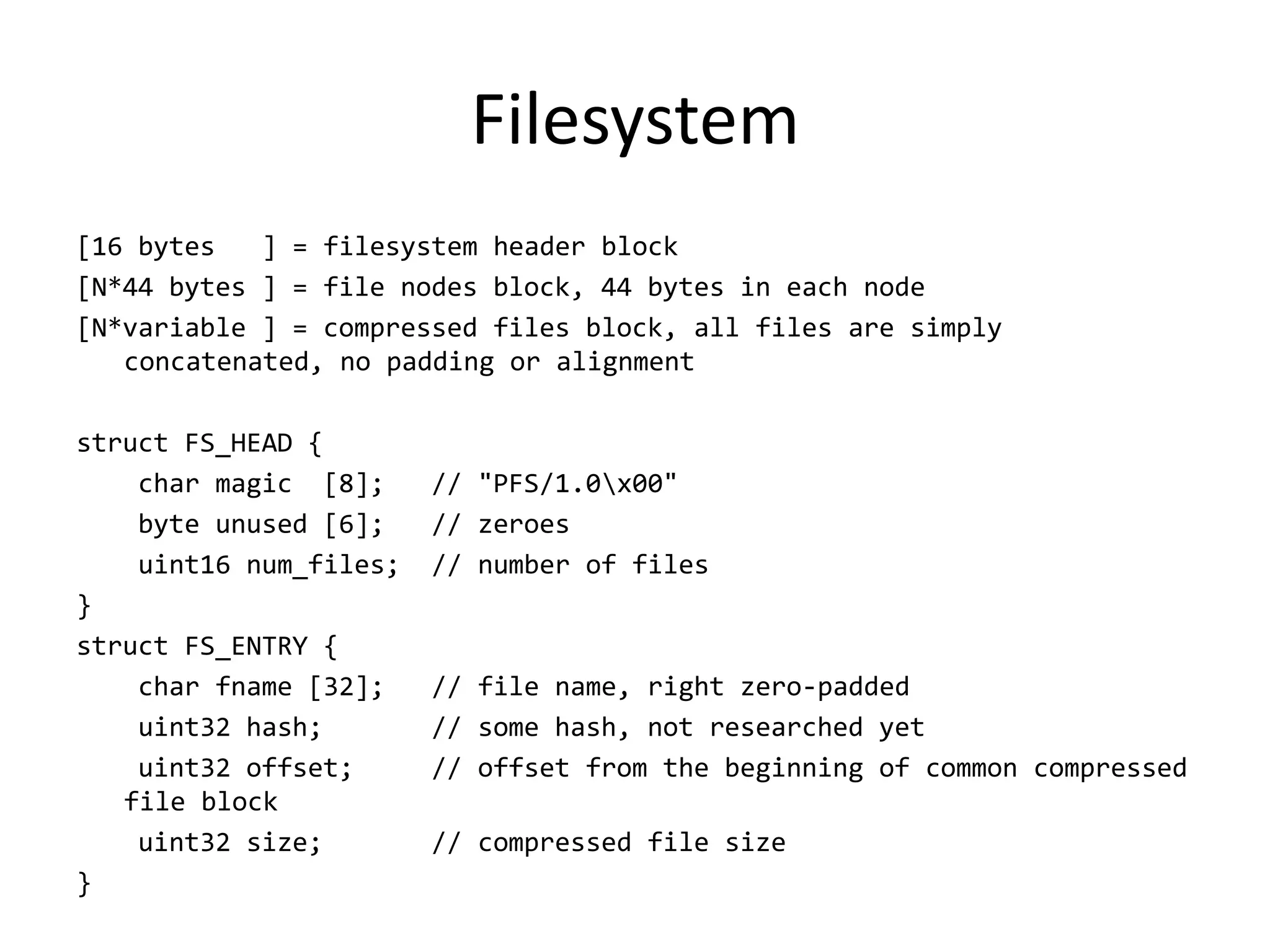 Filesystem
[16 bytes   ] = filesystem header block
[N*44 bytes ] = file nodes block, 44 bytes in each node
[N*variable ] = compressed files block, all files are simply
   concatenated, no padding or alignment

struct FS_HEAD {
    char magic [8];     // "PFS/1.0x00"
    byte unused [6];    // zeroes
    uint16 num_files;   // number of files
}
struct FS_ENTRY {
    char fname [32];    // file name, right zero-padded
    uint32 hash;        // some hash, not researched yet
    uint32 offset;      // offset from the beginning of common compressed
   file block
    uint32 size;        // compressed file size
}
 
