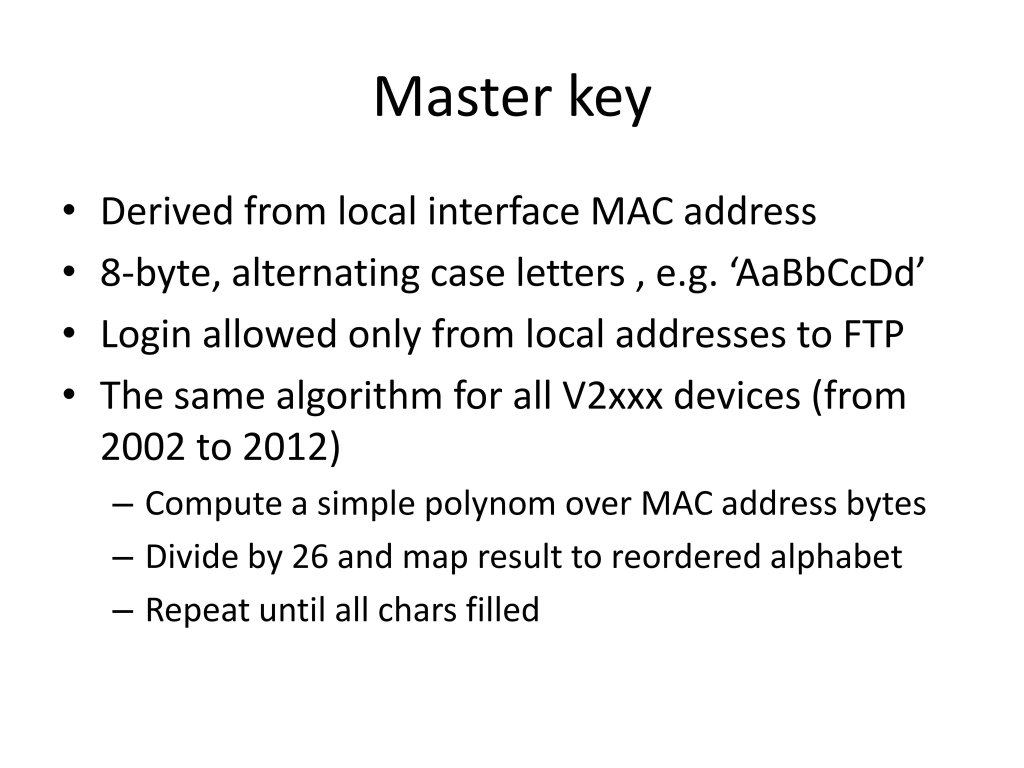 Master key
•   Derived from local interface MAC address
•   8-byte, alternating case letters , e.g. ‘AaBbCcDd’
•   Login allowed only from local addresses to FTP
•   The same algorithm for all V2xxx devices (from
    2002 to 2012)
    – Compute a simple polynom over MAC address bytes
    – Divide by 26 and map result to reordered alphabet
    – Repeat until all chars filled
 