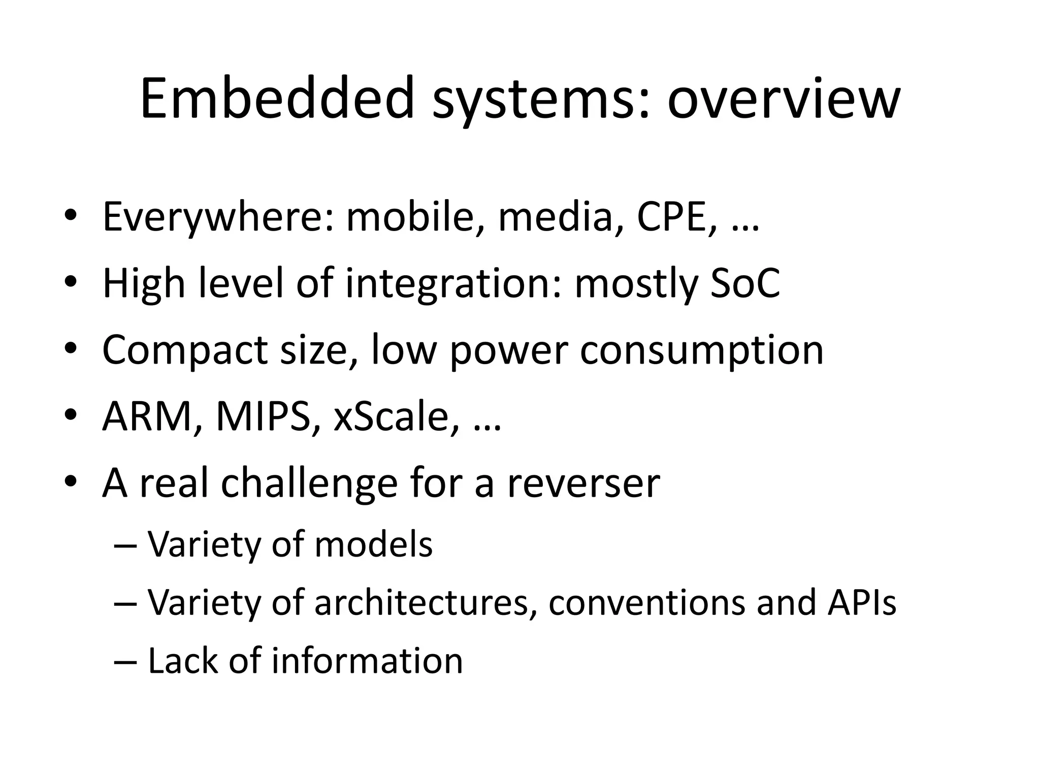 Embedded systems: overview
•   Everywhere: mobile, media, CPE, …
•   High level of integration: mostly SoC
•   Compact size, low power consumption
•   ARM, MIPS, xScale, …
•   A real challenge for a reverser
    – Variety of models
    – Variety of architectures, conventions and APIs
    – Lack of information
 