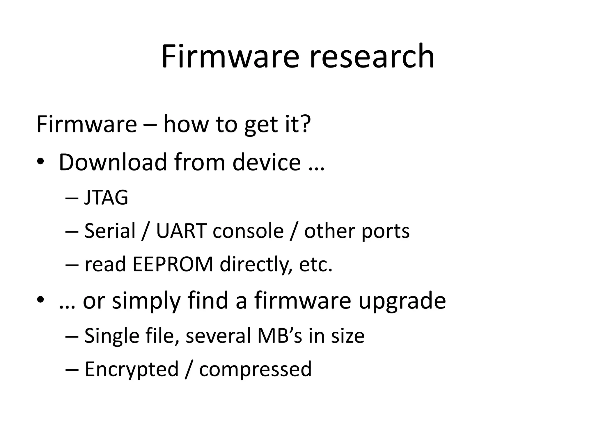 Firmware research
Firmware – how to get it?
• Download from device …
  – JTAG
  – Serial / UART console / other ports
  – read EEPROM directly, etc.
• … or simply find a firmware upgrade
  – Single file, several MB’s in size
  – Encrypted / compressed
 