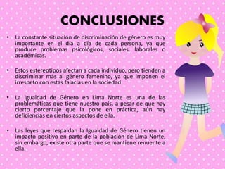 CONCLUSIONES
• La constante situación de discriminación de género es muy
importante en el día a día de cada persona, ya que
produce problemas psicológicos, sociales, laborales o
académicas.
• Estos estereotipos afectan a cada individuo, pero tienden a
discriminar más al género femenino, ya que imponen el
irrespeto con estas falacias en la sociedad
• La Igualdad de Género en Lima Norte es una de las
problemáticas que tiene nuestro país, a pesar de que hay
cierto porcentaje que la pone en práctica, aún hay
deficiencias en ciertos aspectos de ella.
• Las leyes que respaldan la Igualdad de Género tienen un
impacto positivo en parte de la población de Lima Norte,
sin embargo, existe otra parte que se mantiene renuente a
ella.
 