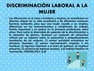 DISCRIMINACIÓN LABORAL A LA
MUJER
• Las diferencias en el trato a hombres y mujeres se manifiestan en
diversas etapas de su vida económica y de diferentes maneras:
barreras existentes para que una mujer acceda a un empleo,
diferencias en las remuneraciones y condiciones de trabajo,
límites impuestos a su avance en la jerarquía profesional, entre
otras. Pero entre la diversidad de aspectos de la discriminación y
la exclusión de género, destacan un conjunto de elementos
críticos por su impacto sobre la autonomía y empoderamiento
económico de las mujeres: 1) menor actividad económica en
términos formales, 2) menor remuneración respecto a los
hombres, 3) ingresos inferiores a la línea de pobreza, 4) empleos
precarios, 5) ausencia de ingresos propios, y 6) trabajo familiar no
reconocido. (OXFAM,2017, p.8)
 
