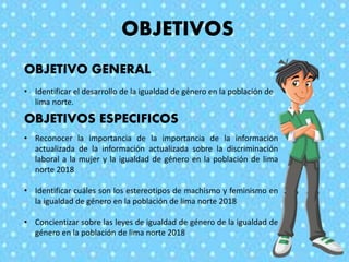 OBJETIVOS
OBJETIVOS ESPECIFICOS
OBJETIVO GENERAL
• Identificar el desarrollo de la igualdad de género en la población de
lima norte.
• Reconocer la importancia de la importancia de la información
actualizada de la información actualizada sobre la discriminación
laboral a la mujer y la igualdad de género en la población de lima
norte 2018
• Identificar cuáles son los estereotipos de machismo y feminismo en
la igualdad de género en la población de lima norte 2018
• Concientizar sobre las leyes de igualdad de género de la igualdad de
género en la población de lima norte 2018
 