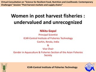 Women in post harvest fisheries :
undervalued and unrecognized
Nikita Gopal
Principal Scientist
ICAR-Central Institute of Fisheries Technology
Cochin, Kerala, India
&
Vice Chair
Gender in Aquaculture & Fisheries Section of the Asian Fisheries
Society
Virtual Consultation on “Science for Resilient Food, Nutrition and Livelihoods: Contemporary
Challenges” Session “Post-harvest markets and supply chains”
ICAR-Central Institute of Fisheries Technology
 