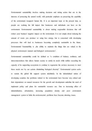 Environmental sustainability involves making decisions and taking action that are in the
interests of protecting the natural world, with particular emphasis on preserving the capability
of the environment tosupport human life. It is an important topic at the present time, as
people are realising the full impact that businesses and individuals can have on the
environment. Environmental sustainability is about making responsible decisions that will
reduce your business' negative impact on the environment. It is not simply about reducing the
amount of waste you produce or using less energy, but is concerned with developing
processes that will lead to businesses becoming completely sustainable in the future.
Environmental Sustainability is „the ability to maintain the things that are valued in the
physical environment (natural and biological environments)’.
Environmental sustainability could be defined as “a condition of balance, resilience, and
interconnectedness that allows human society to satisfy its needs while neither exceeding the
capacity of its supporting ecosystems to continue to regenerate the services necessary to meet
those needs nor by our actions diminishing biological diversity”. Environmental system seeks
to sustain the global life support system indefinitely. In the industrialized nation of
developing countries the problems related to the environment have become very critical and
their dependence on natural resources for the growth and development underline the need of
implement policy and plans for sustainable resource use. Due to increasing effect of
industrialization, urbanization, increasing population density and poor environment
management system in India the environmental problems have become alarming issues.
 