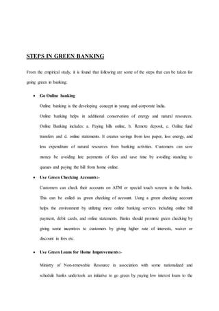 STEPS IN GREEN BANKING
From the empirical study, it is found that following are some of the steps that can be taken for
going green in banking:
 Go Online banking
Online banking is the developing concept in young and corporate India.
Online banking helps in additional conservation of energy and natural resources.
Online Banking includes: a. Paying bills online, b. Remote deposit, c. Online fund
transfers and d. online statements. It creates savings from less paper, less energy, and
less expenditure of natural resources from banking activities. Customers can save
money be avoiding late payments of fees and save time by avoiding standing to
queues and paying the bill from home online.
 Use Green Checking Accounts:-
Customers can check their accounts on ATM or special touch screens in the banks.
This can be called as green checking of account. Using a green checking account
helps the environment by utilizing more online banking services including online bill
payment, debit cards, and online statements. Banks should promote green checking by
giving some incentives to customers by giving higher rate of interests, waiver or
discount in fees etc.
 Use Green Loans for Home Improvements:-
Ministry of Non-renewable Resource in association with some nationalized and
schedule banks undertook an initiative to go green by paying low interest loans to the
 