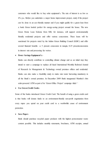 customers who would like to buy solar equipment’s. The rate of interest is as low as
4% p.a. Before you undertake a major home improvement project, study if the project
can be done in an eco-friendly manner and if you might qualify for a green loan from
a bank Green loaded perfect for energy-saving project around the house. The new
Green Home Loan Scheme from SBI, for instance, will support environmentally
friendly residential projects and offer various concessions. These loans will be
sanctioned for projects rated by the Indian Green Building Council (IGBC) and offer
several financial benefits –a 5 present concession in margin, 0.25 presentconcessions
in interest rate and processing fee waiver.
 Power Savings Equipment’s:-
Banks can directly contribute to controlling climate change and as an initial step they
intend to start a campaign to replace all fused International Monthly Refereed Journal
of Research In Management & Technology owned premises offices and residential.
Banks can also make a feasibility study to make rain water harvesting mandatory in
all the Bank’s owned premises. In December 2009 Bank inaugurated Mumbai’s first
solar-powered ATM as part of its ‘Green Office Project’ campaign titled ‘
 Use Green Credit Cards:-
Some of the banks introduced Green Credit Card. The benefit of using a green credit card
is that banks will donate funds to an environment-friendly non-profit organization from
every rupee you spend on your credit card to a worthwhile cause of environment
protection.
 Save Paper:-
Bank should purchase recycled paper products with the highest postconsumer waste
content possible. This includes monthly statements, brochures, ATM receipts, annual
 