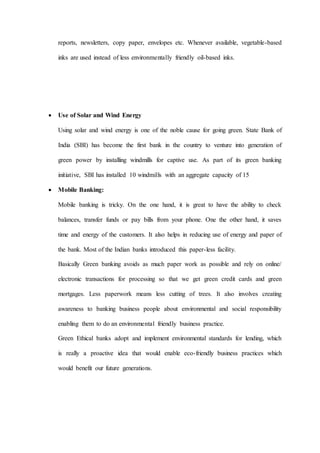 reports, newsletters, copy paper, envelopes etc. Whenever available, vegetable-based
inks are used instead of less environmentally friendly oil-based inks.
 Use of Solar and Wind Energy
Using solar and wind energy is one of the noble cause for going green. State Bank of
India (SBI) has become the first bank in the country to venture into generation of
green power by installing windmills for captive use. As part of its green banking
initiative, SBI has installed 10 windmills with an aggregate capacity of 15
 Mobile Banking:
Mobile banking is tricky. On the one hand, it is great to have the ability to check
balances, transfer funds or pay bills from your phone. One the other hand, it saves
time and energy of the customers. It also helps in reducing use of energy and paper of
the bank. Most of the Indian banks introduced this paper-less facility.
Basically Green banking avoids as much paper work as possible and rely on online/
electronic transactions for processing so that we get green credit cards and green
mortgages. Less paperwork means less cutting of trees. It also involves creating
awareness to banking business people about environmental and social responsibility
enabling them to do an environmental friendly business practice.
Green Ethical banks adopt and implement environmental standards for lending, which
is really a proactive idea that would enable eco-friendly business practices which
would benefit our future generations.
 