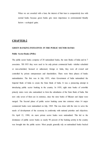 When we are awarded with a loan, the interest of that loan is comparatively less with
normal banks because green banks give more importance to environmental friendly
factors - ecological gains.
CHAPTER-2
GREEN BANKING INITIATIVES IN THE PUBLIC SECTOR BANKS
Public Sector Banks (PSBs)
The public sector banks comprise of 20 nationalized banks, the state Banks of India and its 7
associates. Till 1955 they were used to be only private commercial bank- whether scheduled
or non-scheduled, licensed or unlicensed, foreign or India, they were all owned and
controlled by private entrepreneurs and shareholders. There were three phases of banks
nationalization. The first was in July 1955, when Government of India nationalized the
Imperial Bank of India to create the State Bank of India. It was a pioneering attempt in
introducing public sector banking in the country. In 1959, eight state banks of erstwhile
princely states were also nationalized to form the subsidiaries of the State Bank of India. But
now only seven of them are in existence, since the state banks of Bikaner and Jaipur were
merged. The Second phase of public sector banking came into existence when 14 major
commercial banks were nationalized on July, 1969. This was done with the view to serve the
needs of development of the economy in conformity with national priorities and objectives.
On April 15, 1980, six more private sector banks were nationalized. This led to the
dominance of public sector banks as nearly 90 percent of the banking activity in the country
was brought into the public sector. Most people generally rely on nationalized banks backed
 
