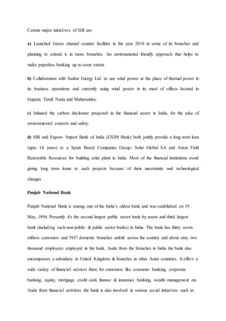 Certain major initiatives of SBI are:
a) Launched Green channel counter facilities in the year 2010 in some of its branches and
planning to extend it in more branches. An environmental friendly approach that helps to
make paperless banking up to some extent.
b) Collaboration with Suzlon Energy Ltd. to use wind power at the place of thermal power in
its business operations and currently using wind power in its most of offices located in
Gujarat, Tamil Nadu and Maharashtra.
c) Initiated the carbon disclosure projected in the financial sector in India, for the sake of
environmental concern and safety.
d) SBI and Export- Import Bank of India (EXIM Bank) both jointly provide a long term loan
(upto 14 years) to a Spain Based Companies Group- Solar Global SA and Aston Field
Renewable Resources for building solar plant in India. Most of the financial institutions avoid
giving long term loans to such projects because of their uncertainty and technological
changes
Punjab National Bank
Punjab National Bank is among one of the India’s oldest bank and was established on 19
May, 1894. Presently it's the second largest public sector bank by assets and third largest
bank (including each non-public & public sector banks) in India. The bank has thirty seven
million customers and 5937 domestic branches unfold across the country and about sixty two
thousand employees employed in the bank. Aside from the branches in India the bank also
encompasses a subsidiary in United Kingdom & branches in other Asian countries. It offers a
wide variety of financial services there for customers like consumer banking, corporate
banking, equity, mortgage, credit card, finance & insurance banking, wealth management etc.
Aside from financial activities the bank is also involved in various social initiatives such as
 