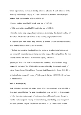 farmer empowerment, environment friendly initiatives, education & health initiatives for the
financially disadvantaged category. 8.2.1 The Green Banking Initiatives taken by Punjab
National Bank: Certain major initiatives of PNB are:
a) Internet banking started by PNB bank in the year of 2003- 04.
b) Debit cards facility started by PNB bank in the year of 2002-03.
c) Bank has started using energy efficient appliances & conducting the electricity auditing of
their offices. On the other side the bank is also accenting on green infrastructure.
d) A separate green audit sheet is being employed by the bank to access the impact of various
green banking initiatives implemented in the bank.
e) The bank has conjointly placed guidelines for supply the term loan to the business units
and commercial projects that are producing renewable energy and special guidelines has been
issued to curb the units that use environmental depleting substances.
f) In the year 2010-11 the bank has sanctioned nine commercial projects of wind energy
comes with total sum of Rs. 1850.81 million to push and develop the renewable supply of
energy. Source: Punjab National Bank, Corporate Social Responsibility Report 2010- 2011.
g) Sectioned nine commercial project of Wind energy in the year of 2010-11 with total sum
of 1850.81 million.
Bank of Baroda (BOB)
Bank of Baroda is an Indian state owned (public sector) bank established in the year 1908 in
the princely state of Baroda. The Bank was nationalized in the year 1969 by the government
of India. It provides various ranges of banking products and financial services through its
branches such as corporate banking, investment banking, retail banking, asset management
etc. to the consumers. In year 2012 the bank was ranked 715 on Forbes Global 2000 list.
 