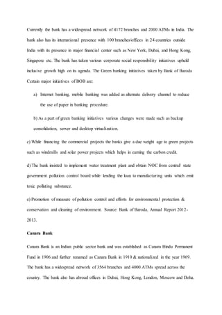 Currently the bank has a widespread network of 4172 branches and 2000 ATMs in India. The
bank also has its international presence with 100 branches/offices in 24 countries outside
India with its presence in major financial center such as New York, Dubai, and Hong Kong,
Singapore etc. The bank has taken various corporate social responsibility initiatives upheld
inclusive growth high on its agenda. The Green banking initiatives taken by Bank of Baroda
Certain major initiatives of BOB are:
a) Internet banking, mobile banking was added as alternate delivery channel to reduce
the use of paper in banking procedure.
b) As a part of green banking initiatives various changes were made such as backup
consolidation, server and desktop virtualization.
c) While financing the commercial projects the banks give a due weight age to green projects
such as windmills and solar power projects which helps in earning the carbon credit.
d) The bank insisted to implement water treatment plant and obtain NOC from central/ state
government pollution control board while lending the loan to manufacturing units which emit
toxic polluting substance.
e) Promotion of measure of pollution control and efforts for environmental protection &
conservation and cleaning of environment. Source: Bank of Baroda, Annual Report 2012-
2013.
Canara Bank
Canara Bank is an Indian public sector bank and was established as Canara Hindu Permanent
Fund in 1906 and further renamed as Canara Bank in 1910 & nationalized in the year 1969.
The bank has a widespread network of 3564 branches and 4000 ATMs spread across the
country. The bank also has abroad offices in Dubai, Hong Kong, London, Moscow and Doha.
 