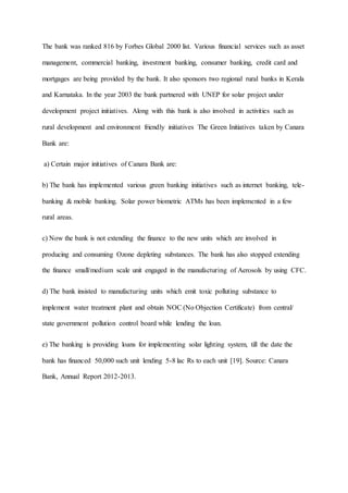 The bank was ranked 816 by Forbes Global 2000 list. Various financial services such as asset
management, commercial banking, investment banking, consumer banking, credit card and
mortgages are being provided by the bank. It also sponsors two regional rural banks in Kerala
and Karnataka. In the year 2003 the bank partnered with UNEP for solar project under
development project initiatives. Along with this bank is also involved in activities such as
rural development and environment friendly initiatives The Green Initiatives taken by Canara
Bank are:
a) Certain major initiatives of Canara Bank are:
b) The bank has implemented various green banking initiatives such as internet banking, tele-
banking & mobile banking. Solar power biometric ATMs has been implemented in a few
rural areas.
c) Now the bank is not extending the finance to the new units which are involved in
producing and consuming Ozone depleting substances. The bank has also stopped extending
the finance small/medium scale unit engaged in the manufacturing of Aerosols by using CFC.
d) The bank insisted to manufacturing units which emit toxic polluting substance to
implement water treatment plant and obtain NOC (No Objection Certificate) from central/
state government pollution control board while lending the loan.
e) The banking is providing loans for implementing solar lighting system, till the date the
bank has financed 50,000 such unit lending 5-8 lac Rs to each unit [19]. Source: Canara
Bank, Annual Report 2012-2013.
 
