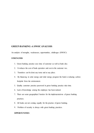GREEN BANKING -A SWOC ANALYSIS
An analysis of strengths, weaknesses, opportunities, challenges (SWOC):
STRENGTHS
1. Green banking practice save time of customer as well as bank also.
2. It reduces the cost of bank operation and cost to the customer too.
3. Transition can be done any tome and at any place.
4. By financing in solar energy and wind energy program the bank is reducing carbon
footprint from the environment.
5. Quality customer practice password in green banking practice take time.
6. Lack of knowledge among the employee has been noticed.
7. There are some geographical barriers for the implementations of green banking
practices.
8. All banks are not coming equally for the practice of green banking.
9. Problem of security is always with green banking practices.
OPPORTUNITIES
 