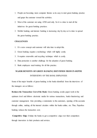 1. People are becoming more computer literate so its easy to start green banking practice
and grape the customer toward the activities.
2. Most of the customer are using ATM card only. So it is a time to start all the
initiatives for green banking practices.
3. Mobile banking and internet banking is increasing day by day so it a time to spread
the green banking practice.
CHALLENGES
1. It’s a new concept and customer will take time to adopt this.
2. Green banking requires a technology which will highly costly.
3. It requires renewable and recycling technique which is costly.
4. Data protection is another challenge for the adoption of green banking.
5. Bank employees need training for all this practice.
MAJOR BENEFITS OF GREEN BANKING IDENTIFIED FROM IN-DEPTH
INTERVIEWS OF THE BANK EMPLOYEES
Some of the major benefits of green banking to the banks identified from the interviews of
the managers are as follows:
Reduces the Transaction Cost of the Bank: Green banking avoids paper work to the
optimum level and follows electronic media for various transactions, banks functioning and
customer management. Like providing e-statements to the customers, opening of the accounts
through online, making all the internal circulars within the banks online, etc. Thus, Paperless
banking reduces the transaction cost.
Competitive Edge: It helps the banks to get a competitive edge over their competitors
through innovation in their products and services.
 
