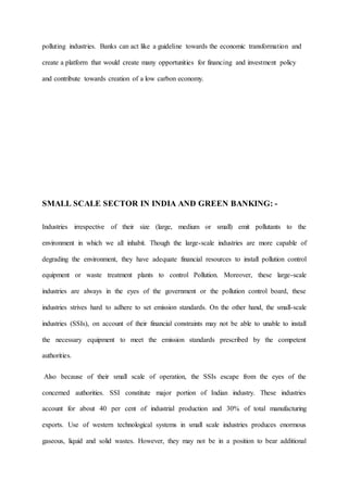 polluting industries. Banks can act like a guideline towards the economic transformation and
create a platform that would create many opportunities for financing and investment policy
and contribute towards creation of a low carbon economy.
SMALL SCALE SECTOR IN INDIA AND GREEN BANKING: -
Industries irrespective of their size (large, medium or small) emit pollutants to the
environment in which we all inhabit. Though the large-scale industries are more capable of
degrading the environment, they have adequate financial resources to install pollution control
equipment or waste treatment plants to control Pollution. Moreover, these large-scale
industries are always in the eyes of the government or the pollution control board, these
industries strives hard to adhere to set emission standards. On the other hand, the small-scale
industries (SSIs), on account of their financial constraints may not be able to unable to install
the necessary equipment to meet the emission standards prescribed by the competent
authorities.
Also because of their small scale of operation, the SSIs escape from the eyes of the
concerned authorities. SSI constitute major portion of Indian industry. These industries
account for about 40 per cent of industrial production and 30% of total manufacturing
exports. Use of western technological systems in small scale industries produces enormous
gaseous, liquid and solid wastes. However, they may not be in a position to bear additional
 