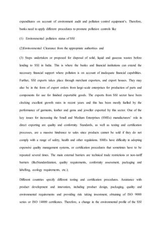 expenditures on account of environment audit and pollution control equipment’s. Therefore,
banks need to apply different procedures to promote pollution controls like
(1) Environmental pollution status of SSI
(2)Environmental Clearance from the appropriate authorities and
(3) Steps undertaken or proposed for disposal of solid, liquid and gaseous wastes before
lending to SSI in India. This is where the banks and financial institutions can extend the
necessary financial support where pollution is on account of inadequate financial capabilities.
Further, SSI exports takes place through merchant exporters, and export houses. They may
also be in the form of export orders from large-scale enterprises for production of parts and
components for use for finished exportable goods. The exports from SSI sector have been
clocking excellent growth rates in recent years and this has been mostly fuelled by the
performance of garments, leather and gems and jeweller exported by this sector. One of the
key issues for increasing the Small and Medium Enterprises (SMEs) manufacturers’ role in
direct exporting are quality and conformity. Standards, as well as testing and certification
processes, are a massive hindrance to sales since products cannot be sold if they do not
comply with a range of safety, health and other regulations. SMEs have difficulty in adopting
expensive quality management systems, or certification procedures that sometimes have to be
repeated several times. The main external barriers are technical trade restrictions or non-tariff
barriers (likeStandardization, quality requirements, conformity assessment, packaging and
labelling, ecology requirements, etc.);
Different countries specify different testing and certification procedures. Assistance with
product development and innovation, including product design, packaging, quality and
environmental requirements and providing risk taking investment; obtaining of ISO 9000
series or ISO 14000 certificates. Therefore, a change in the environmental profile of the SSI
 