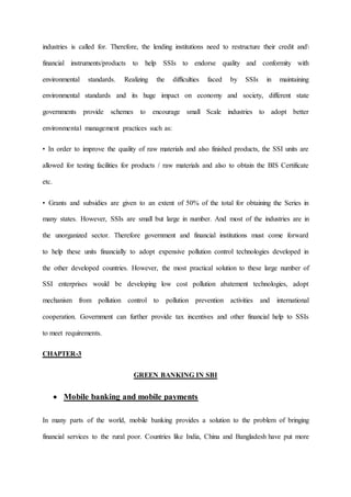 industries is called for. Therefore, the lending institutions need to restructure their credit and
financial instruments/products to help SSIs to endorse quality and conformity with
environmental standards. Realizing the difficulties faced by SSIs in maintaining
environmental standards and its huge impact on economy and society, different state
governments provide schemes to encourage small Scale industries to adopt better
environmental management practices such as:
• In order to improve the quality of raw materials and also finished products, the SSI units are
allowed for testing facilities for products / raw materials and also to obtain the BIS Certificate
etc.
• Grants and subsidies are given to an extent of 50% of the total for obtaining the Series in
many states. However, SSIs are small but large in number. And most of the industries are in
the unorganized sector. Therefore government and financial institutions must come forward
to help these units financially to adopt expensive pollution control technologies developed in
the other developed countries. However, the most practical solution to these large number of
SSI enterprises would be developing low cost pollution abatement technologies, adopt
mechanism from pollution control to pollution prevention activities and international
cooperation. Government can further provide tax incentives and other financial help to SSIs
to meet requirements.
CHAPTER-3
GREEN BANKING IN SBI
 Mobile banking and mobile payments
In many parts of the world, mobile banking provides a solution to the problem of bringing
financial services to the rural poor. Countries like India, China and Bangladesh have put more
 
