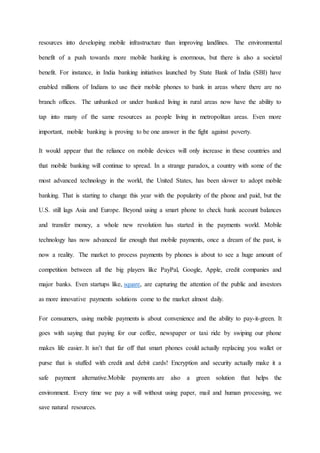 resources into developing mobile infrastructure than improving landlines. The environmental
benefit of a push towards more mobile banking is enormous, but there is also a societal
benefit. For instance, in India banking initiatives launched by State Bank of India (SBI) have
enabled millions of Indians to use their mobile phones to bank in areas where there are no
branch offices. The unbanked or under banked living in rural areas now have the ability to
tap into many of the same resources as people living in metropolitan areas. Even more
important, mobile banking is proving to be one answer in the fight against poverty.
It would appear that the reliance on mobile devices will only increase in these countries and
that mobile banking will continue to spread. In a strange paradox, a country with some of the
most advanced technology in the world, the United States, has been slower to adopt mobile
banking. That is starting to change this year with the popularity of the phone and paid, but the
U.S. still lags Asia and Europe. Beyond using a smart phone to check bank account balances
and transfer money, a whole new revolution has started in the payments world. Mobile
technology has now advanced far enough that mobile payments, once a dream of the past, is
now a reality. The market to process payments by phones is about to see a huge amount of
competition between all the big players like PayPal, Google, Apple, credit companies and
major banks. Even startups like, square, are capturing the attention of the public and investors
as more innovative payments solutions come to the market almost daily.
For consumers, using mobile payments is about convenience and the ability to pay-it-green. It
goes with saying that paying for our coffee, newspaper or taxi ride by swiping our phone
makes life easier. It isn’t that far off that smart phones could actually replacing you wallet or
purse that is stuffed with credit and debit cards! Encryption and security actually make it a
safe payment alternative.Mobile payments are also a green solution that helps the
environment. Every time we pay a will without using paper, mail and human processing, we
save natural resources.
 