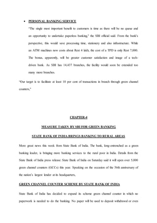  PERSONAL BANKING SERVICE
“The single most important benefit to customers is time as there will be no queue and
an opportunity to undertake paperless banking,'' the SBI official said. From the bank's
perspective, this would save processing time, stationery and also infrastructure. While
an ATM machines now costs about Rest 4 lakh, the cost of a TPD is only Rest 7,000.
The bonus, apparently, will be greater customer satisfaction and image of a tech-
driven bank. As SBI has 14,437 branches, the facility would soon be extended too
many more branches.
“Our target is to facilitate at least 10 per cent of transactions in branch through green channel
counters,''
CHAPTER-4
MEASURE TAKEN BY SBI FOR GREEN BANKING
STATE BANK OF INDIA BRINGS BANKING TO RURAL AREAS
More great news this week from State Bank of India. The bank, long-entrenched as a green
banking leader, is bringing more banking services to the rural poor in India. Details from the
State Bank of India press release: State Bank of India on Saturday said it will open over 5,000
green channel counters (GCCs) this year. Speaking on the occasion of the 56th anniversary of
the nation’s largest lender at its headquarters,
GREEN CHANNEL COUNTER SCHEME BY STATE BANK OF INDIA
State Bank of India has decided to expand its scheme green channel counter in which no
paperwork is needed to do the banking. No paper will be used to deposit withdrawal or even
 