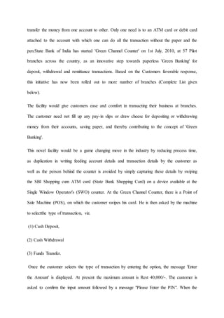 transfer the money from one account to other. Only one need is to an ATM card or debit card
attached to the account with which one can do all the transaction without the paper and the
pen.State Bank of India has started 'Green Channel Counter' on 1st July, 2010, at 57 Pilot
branches across the country, as an innovative step towards paperless 'Green Banking' for
deposit, withdrawal and remittance transactions. Based on the Customers favorable response,
this initiative has now been rolled out to more number of branches (Complete List given
below).
The facility would give customers ease and comfort in transacting their business at branches.
The customer need not fill up any pay-in slips or draw cheese for depositing or withdrawing
money from their accounts, saving paper, and thereby contributing to the concept of 'Green
Banking'.
This novel facility would be a game changing move in the industry by reducing process time,
as duplication in writing feeding account details and transaction details by the customer as
well as the person behind the counter is avoided by simply capturing these details by swiping
the SBI Shopping cum ATM card (State Bank Shopping Card) on a device available at the
Single Window Operator's (SWO) counter. At the Green Channel Counter, there is a Point of
Sale Machine (POS), on which the customer swipes his card. He is then asked by the machine
to selectthe type of transaction, viz.
(1) Cash Deposit,
(2) Cash Withdrawal
(3) Funds Transfer.
Once the customer selects the type of transaction by entering the option, the message 'Enter
the Amount' is displayed. At present the maximum amount is Rest 40,000/-. The customer is
asked to confirm the input amount followed by a message "Please Enter the PIN". When the
 
