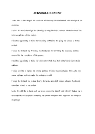 ACKNOWLEDGEMENT
To list who all have helped me is difficult because they are so numerous and the depth is so
enormous.
I would like to acknowledge the following as being idealistic channels and fresh dimensions
in the completion of this project.
I take this opportunity to thank the University of Mumbai for giving me chance to do this
project.
I would like to thank my Principal, Mr.Bramhavale for providing the necessary facilities
required for the completion of this project.
I take this opportunity to thank our Coordinator Prof. Asha Jain for her moral support and
guidance.
I would also like to express my sincere gratitude towards my project guide Prof. Asha Jain
whose guidance and care make the project successful.
I would like to thank my college library, for having provided various reference books and
magazines related to my project.
Lastly, I would like to thank each and every person who directly and indirectly helped me in
the completion of the project especially my parents and peers who supported me throughout
my project.
 