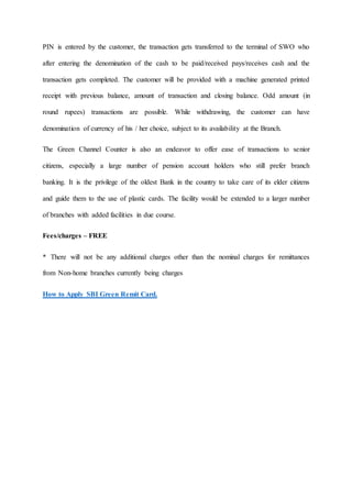 PIN is entered by the customer, the transaction gets transferred to the terminal of SWO who
after entering the denomination of the cash to be paid/received pays/receives cash and the
transaction gets completed. The customer will be provided with a machine generated printed
receipt with previous balance, amount of transaction and closing balance. Odd amount (in
round rupees) transactions are possible. While withdrawing, the customer can have
denomination of currency of his / her choice, subject to its availability at the Branch.
The Green Channel Counter is also an endeavor to offer ease of transactions to senior
citizens, especially a large number of pension account holders who still prefer branch
banking. It is the privilege of the oldest Bank in the country to take care of its elder citizens
and guide them to the use of plastic cards. The facility would be extended to a larger number
of branches with added facilities in due course.
Fees/charges – FREE
* There will not be any additional charges other than the nominal charges for remittances
from Non-home branches currently being charges
How to Apply SBI Green Remit Card.
 