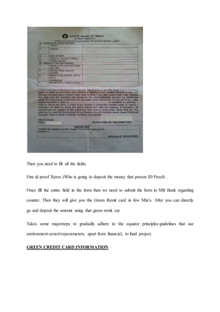 Then you need to fill all the fields.
One id proof Xerox (Who is going to deposit the money that person ID Proof) .
Once fill the entire field in the form then we need to submit the form in SBI Bank regarding
counter. Then they will give you the Green Remit card in few Min’s. After you can directly
go and deposit the amount using that green remit car
Takes some majorsteps to gradually adhere to the equator principles-guidelines that use
environment-sensitiveparameters, apart from financial, to fund project.
GREEN CREDIT CARD INFORMATION
 