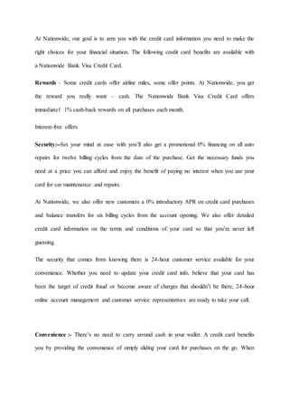 At Nationwide, our goal is to arm you with the credit card information you need to make the
right choices for your financial situation. The following credit card benefits are available with
a Nationwide Bank Visa Credit Card.
Rewards – Some credit cards offer airline miles, some offer points. At Nationwide, you get
the reward you really want – cash. The Nationwide Bank Visa Credit Card offers
immediate1 1% cash-back rewards on all purchases each month.
Interest-free offers
Security:--Set your mind at ease with you’ll also get a promotional 0% financing on all auto
repairs for twelve billing cycles from the date of the purchase. Get the necessary funds you
need at a price you can afford and enjoy the benefit of paying no interest when you use your
card for car maintenance and repairs.
At Nationwide, we also offer new customers a 0% introductory APR on credit card purchases
and balance transfers for six billing cycles from the account opening. We also offer detailed
credit card information on the terms and conditions of your card so that you’re never left
guessing.
The security that comes from knowing there is 24-hour customer service available for your
convenience. Whether you need to update your credit card info, believe that your card has
been the target of credit fraud or become aware of charges that shouldn’t be there, 24-hour
online account management and customer service representatives are ready to take your call.
Convenience :- There’s no need to carry around cash in your wallet. A credit card benefits
you by providing the convenience of simply sliding your card for purchases on the go. When
 