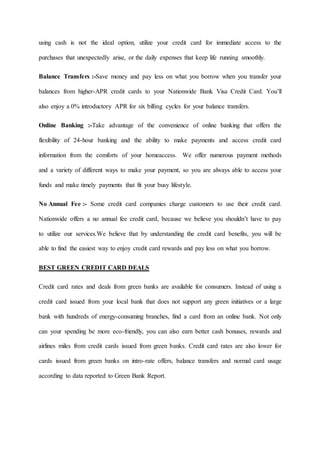using cash is not the ideal option, utilize your credit card for immediate access to the
purchases that unexpectedly arise, or the daily expenses that keep life running smoothly.
Balance Transfers :-Save money and pay less on what you borrow when you transfer your
balances from higher-APR credit cards to your Nationwide Bank Visa Credit Card. You’ll
also enjoy a 0% introductory APR for six billing cycles for your balance transfers.
Online Banking :-Take advantage of the convenience of online banking that offers the
flexibility of 24-hour banking and the ability to make payments and access credit card
information from the comforts of your homeaccess. We offer numerous payment methods
and a variety of different ways to make your payment, so you are always able to access your
funds and make timely payments that fit your busy lifestyle.
No Annual Fee :- Some credit card companies charge customers to use their credit card.
Nationwide offers a no annual fee credit card, because we believe you shouldn’t have to pay
to utilize our services.We believe that by understanding the credit card benefits, you will be
able to find the easiest way to enjoy credit card rewards and pay less on what you borrow.
BEST GREEN CREDIT CARD DEALS
Credit card rates and deals from green banks are available for consumers. Instead of using a
credit card issued from your local bank that does not support any green initiatives or a large
bank with hundreds of energy-consuming branches, find a card from an online bank. Not only
can your spending be more eco-friendly, you can also earn better cash bonuses, rewards and
airlines miles from credit cards issued from green banks. Credit card rates are also lower for
cards issued from green banks on intro-rate offers, balance transfers and normal card usage
according to data reported to Green Bank Report.
 