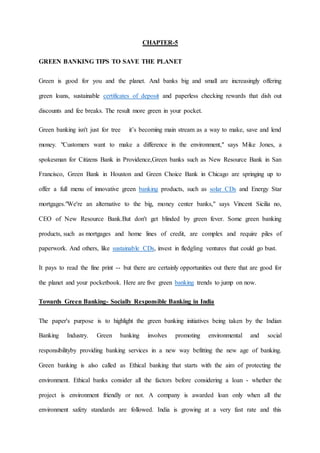 CHAPTER-5
GREEN BANKING TIPS TO SAVE THE PLANET
Green is good for you and the planet. And banks big and small are increasingly offering
green loans, sustainable certificates of deposit and paperless checking rewards that dish out
discounts and fee breaks. The result more green in your pocket.
Green banking isn't just for tree it’s becoming main stream as a way to make, save and lend
money. "Customers want to make a difference in the environment," says Mike Jones, a
spokesman for Citizens Bank in Providence,Green banks such as New Resource Bank in San
Francisco, Green Bank in Houston and Green Choice Bank in Chicago are springing up to
offer a full menu of innovative green banking products, such as solar CDs and Energy Star
mortgages."We're an alternative to the big, money center banks," says Vincent Sicilia no,
CEO of New Resource Bank.But don't get blinded by green fever. Some green banking
products, such as mortgages and home lines of credit, are complex and require piles of
paperwork. And others, like sustainable CDs, invest in fledgling ventures that could go bust.
It pays to read the fine print -- but there are certainly opportunities out there that are good for
the planet and your pocketbook. Here are five green banking trends to jump on now.
Towards Green Banking- Socially Responsible Banking in India
The paper's purpose is to highlight the green banking initiatives being taken by the Indian
Banking Industry. Green banking involves promoting environmental and social
responsibilityby providing banking services in a new way befitting the new age of banking.
Green banking is also called as Ethical banking that starts with the aim of protecting the
environment. Ethical banks consider all the factors before considering a loan - whether the
project is environment friendly or not. A company is awarded loan only when all the
environment safety standards are followed. India is growing at a very fast rate and this
 
