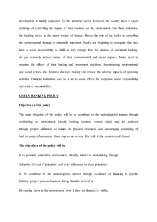 development is mainly supported by the industrial sector. However the country faces a major
challenge of controlling the impact of their business on the environment. For these industries,
the banking sector is the major source of finance. Hence the role of the banks in controlling
the environmental damage is extremely important. Banks are beginning to recognize that they
have a social responsibility to fulfill as they emerge from the shadow of traditional banking.
As per relatively indirect nature of their environmental and social impacts, banks need to
examine the effects of their lending and investment decisions. Incorporating environmental
and social criteria into business decision making can reduce the adverse impacts of operating
activities Financial institutions can do a lot to assist efforts for corporate social responsibility
and achieve sustainability.
GREEN BANKING POLICY
Objectives of the policy
The main objective of the policy will be to contribute to the national/global interest through
establishing an environment friendly banking business system which may be achieved
through proper utilization of human & physical resources and encouraging channeling of
fund to projects/businesses those expose no or very little risk to the environment/climate.
The objectives of the policy will be:
i) To promote sustainable environment friendly initiatives undertaking through
Adoption of a set of principles and strict adherence to those principles.
ii) To contribute to the national/global interest through avoidance of financing in specific
industry project process business, being harmful or tend to
Be causing harm to the environment even if they are financially viable;
 