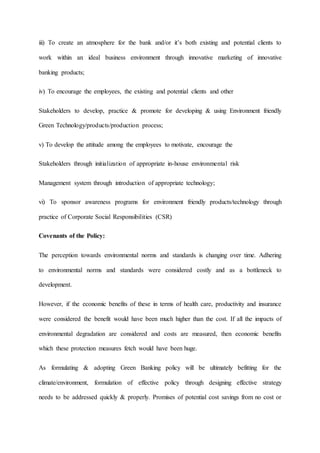 iii) To create an atmosphere for the bank and/or it’s both existing and potential clients to
work within an ideal business environment through innovative marketing of innovative
banking products;
iv) To encourage the employees, the existing and potential clients and other
Stakeholders to develop, practice & promote for developing & using Environment friendly
Green Technology/products/production process;
v) To develop the attitude among the employees to motivate, encourage the
Stakeholders through initialization of appropriate in-house environmental risk
Management system through introduction of appropriate technology;
vi) To sponsor awareness programs for environment friendly products/technology through
practice of Corporate Social Responsibilities (CSR)
Covenants of the Policy:
The perception towards environmental norms and standards is changing over time. Adhering
to environmental norms and standards were considered costly and as a bottleneck to
development.
However, if the economic benefits of these in terms of health care, productivity and insurance
were considered the benefit would have been much higher than the cost. If all the impacts of
environmental degradation are considered and costs are measured, then economic benefits
which these protection measures fetch would have been huge.
As formulating & adopting Green Banking policy will be ultimately befitting for the
climate/environment, formulation of effective policy through designing effective strategy
needs to be addressed quickly & properly. Promises of potential cost savings from no cost or
 