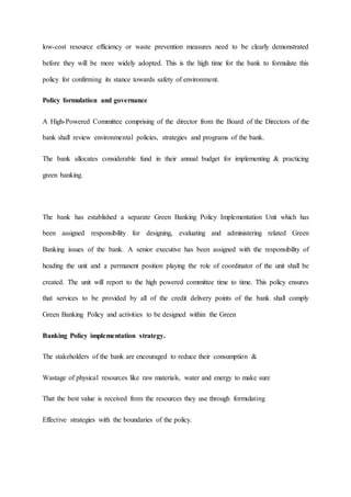 low-cost resource efficiency or waste prevention measures need to be clearly demonstrated
before they will be more widely adopted. This is the high time for the bank to formulate this
policy for confirming its stance towards safety of environment.
Policy formulation and governance
A High-Powered Committee comprising of the director from the Board of the Directors of the
bank shall review environmental policies, strategies and programs of the bank.
The bank allocates considerable fund in their annual budget for implementing & practicing
green banking.
The bank has established a separate Green Banking Policy Implementation Unit which has
been assigned responsibility for designing, evaluating and administering related Green
Banking issues of the bank. A senior executive has been assigned with the responsibility of
heading the unit and a permanent position playing the role of coordinator of the unit shall be
created. The unit will report to the high powered committee time to time. This policy ensures
that services to be provided by all of the credit delivery points of the bank shall comply
Green Banking Policy and activities to be designed within the Green
Banking Policy implementation strategy.
The stakeholders of the bank are encouraged to reduce their consumption &
Wastage of physical resources like raw materials, water and energy to make sure
That the best value is received from the resources they use through formulating
Effective strategies with the boundaries of the policy.
 