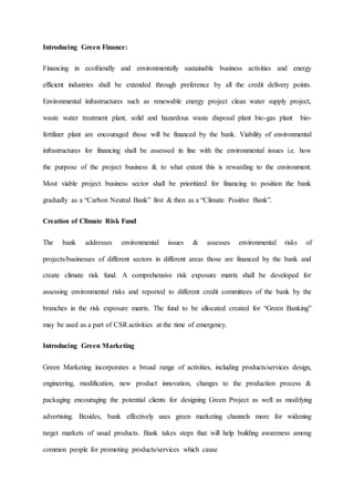 Introducing Green Finance:
Financing in ecofriendly and environmentally sustainable business activities and energy
efficient industries shall be extended through preference by all the credit delivery points.
Environmental infrastructures such as renewable energy project clean water supply project,
waste water treatment plant, solid and hazardous waste disposal plant bio-gas plant bio-
fertilizer plant are encouraged those will be financed by the bank. Viability of environmental
infrastructures for financing shall be assessed in line with the environmental issues i.e. how
the purpose of the project business & to what extent this is rewarding to the environment.
Most viable project business sector shall be prioritized for financing to position the bank
gradually as a “Carbon Neutral Bank” first & then as a “Climate Positive Bank”.
Creation of Climate Risk Fund
The bank addresses environmental issues & assesses environmental risks of
projects/businesses of different sectors in different areas those are financed by the bank and
create climate risk fund. A comprehensive risk exposure matrix shall be developed for
assessing environmental risks and reported to different credit committees of the bank by the
branches in the risk exposure matrix. The fund to be allocated created for “Green Banking”
may be used as a part of CSR activities at the time of emergency.
Introducing Green Marketing
Green Marketing incorporates a broad range of activities, including products/services design,
engineering, modification, new product innovation, changes to the production process &
packaging encouraging the potential clients for designing Green Project as well as modifying
advertising. Besides, bank effectively uses green marketing channels more for widening
target markets of usual products. Bank takes steps that will help building awareness among
common people for promoting products/services which cause
 