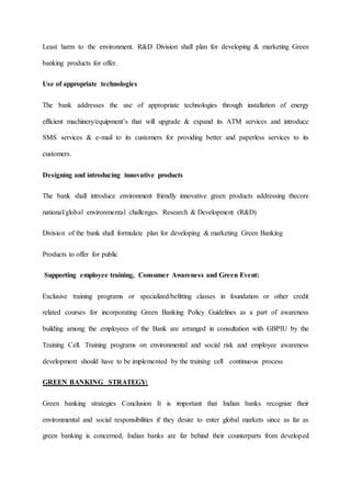 Least harm to the environment. R&D Division shall plan for developing & marketing Green
banking products for offer.
Use of appropriate technologies
The bank addresses the use of appropriate technologies through installation of energy
efficient machinery/equipment’s that will upgrade & expand its ATM services and introduce
SMS services & e-mail to its customers for providing better and paperless services to its
customers.
Designing and introducing innovative products
The bank shall introduce environment friendly innovative green products addressing thecore
national/global environmental challenges. Research & Development (R&D)
Division of the bank shall formulate plan for developing & marketing Green Banking
Products to offer for public
Supporting employee training, Consumer Awareness and Green Event:
Exclusive training programs or specialized/befitting classes in foundation or other credit
related courses for incorporating Green Banking Policy Guidelines as a part of awareness
building among the employees of the Bank are arranged in consultation with GBPIU by the
Training Cell. Training programs on environmental and social risk and employee awareness
development should have to be implemented by the training cell continuous process
GREEN BANKING STRATEGY:
Green banking strategies Conclusion It is important that Indian banks recognize their
environmental and social responsibilities if they desire to enter global markets since as far as
green banking is concerned, Indian banks are far behind their counterparts from developed
 