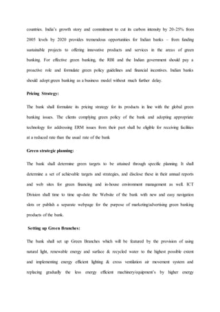 countries. India’s growth story and commitment to cut its carbon intensity by 20-25% from
2005 levels by 2020 provides tremendous opportunities for Indian banks – from funding
sustainable projects to offering innovative products and services in the areas of green
banking. For effective green banking, the RBI and the Indian government should pay a
proactive role and formulate green policy guidelines and financial incentives. Indian banks
should adopt green banking as a business model without much further delay.
Pricing Strategy:
The bank shall formulate its pricing strategy for its products in line with the global green
banking issues. The clients complying green policy of the bank and adopting appropriate
technology for addressing ERM issues from their part shall be eligible for receiving facilities
at a reduced rate than the usual rate of the bank
Green strategic planning:
The bank shall determine green targets to be attained through specific planning. It shall
determine a set of achievable targets and strategies, and disclose these in their annual reports
and web sites for green financing and in-house environment management as well. ICT
Division shall time to time up-date the Website of the bank with new and easy navigation
slots or publish a separate webpage for the purpose of marketing/advertising green banking
products of the bank.
Setting up Green Branches:
The bank shall set up Green Branches which will be featured by the provision of using
natural light, renewable energy and surface & recycled water to the highest possible extent
and implementing energy efficient lighting & cross ventilation air movement system and
replacing gradually the less energy efficient machinery/equipment’s by higher energy
 