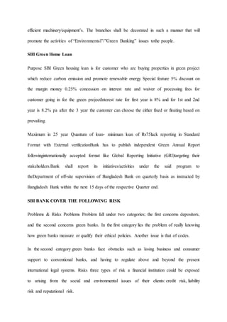 efficient machinery/equipment’s. The branches shall be decorated in such a manner that will
promote the activities of “Environmental”/”Green Banking” issues tothe people.
SBI Green Home Loan
Purpose SBI Green housing loan is for customer who are buying properties in green project
which reduce carbon emission and promote renewable energy Special feature 5% discount on
the margin money 0.25% concession on interest rate and waiver of processing fees for
customer going in for the green projectInterest rate for first year is 8% and for 1st and 2nd
year is 8.2% pa after the 3 year the customer can choose the either fixed or floating based on
prevailing.
Maximum in 25 year Quantum of loan- minimum loan of Rs75lack reporting in Standard
Format with External verificationBank has to publish independent Green Annual Report
followinginternationally accepted format like Global Reporting Initiative (GRI)targeting their
stakeholders.Bank shall report its initiatives/activities under the said program to
theDepartment of off-site supervision of Bangladesh Bank on quarterly basis as instructed by
Bangladesh Bank within the next 15 days of the respective Quarter end.
SBI BANK COVER THE FOLLOWING RISK
Problems & Risks Problems Problem fall under two categories; the first concerns depositors,
and the second concerns green banks. In the first category lies the problem of really knowing
how green banks measure or qualify their ethical policies. Another issue is that of codes.
In the second category green banks face obstacles such as losing business and consumer
support to conventional banks, and having to regulate above and beyond the present
international legal systems. Risks three types of risk a financial institution could be exposed
to arising from the social and environmental issues of their clients: credit risk, liability
risk and reputational risk.
 