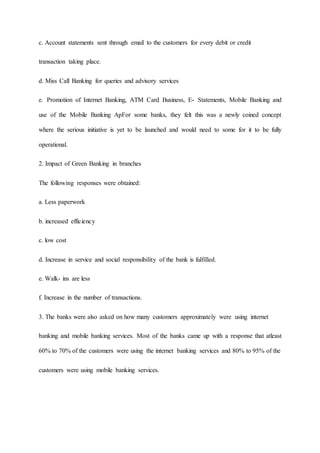 c. Account statements sent through email to the customers for every debit or credit
transaction taking place.
d. Miss Call Banking for queries and advisory services
e. Promotion of Internet Banking, ATM Card Business, E- Statements, Mobile Banking and
use of the Mobile Banking ApFor some banks, they felt this was a newly coined concept
where the serious initiative is yet to be launched and would need to some for it to be fully
operational.
2. Impact of Green Banking in branches
The following responses were obtained:
a. Less paperwork
b. increased efficiency
c. low cost
d. Increase in service and social responsibility of the bank is fulfilled.
e. Walk- ins are less
f. Increase in the number of transactions.
3. The banks were also asked on how many customers approximately were using internet
banking and mobile banking services. Most of the banks came up with a response that atleast
60% to 70% of the customers were using the internet banking services and 80% to 95% of the
customers were using mobile banking services.
 
