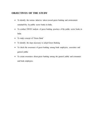 OBJECTIVES OF THE STUDY
 To identify the various initiative taken toward green banking and environment
sustainability by public sector banks in India.
 To conduct SWOC analysis of green banking practices of the public sector banks in
India.
 To study concept of ‘Green Bank’
 To identify the steps necessary to adopt Green Banking
 To check the awareness of green banking among bank employees, associates and
general public.
 To create awareness about green banking among the general public and consumers
and bank employees.
 