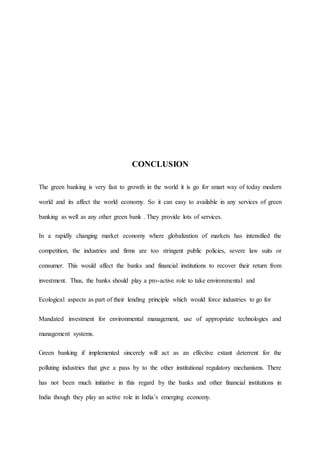 CONCLUSION
The green banking is very fast to growth in the world it is go for smart way of today modern
world and its affect the world economy. So it can easy to available in any services of green
banking as well as any other green bank . They provide lots of services.
In a rapidly changing market economy where globalization of markets has intensified the
competition, the industries and firms are too stringent public policies, severe law suits or
consumer. This would affect the banks and financial institutions to recover their return from
investment. Thus, the banks should play a pro-active role to take environmental and
Ecological aspects as part of their lending principle which would force industries to go for
Mandated investment for environmental management, use of appropriate technologies and
management systems.
Green banking if implemented sincerely will act as an effective extant deterrent for the
polluting industries that give a pass by to the other institutional regulatory mechanisms. There
has not been much initiative in this regard by the banks and other financial institutions in
India though they play an active role in India’s emerging economy.
 