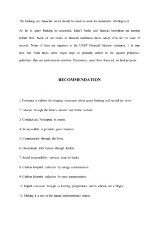 The banking and financial sector should be made to work for sustainable development.
As far as green banking in concerned, India’s banks and financial institutions are running
behind time. None of our banks or financial institutions haves adopt even for the sake of
records. None of them are signatory to the UNEP Financial Initiative statement. It is time
now that India takes some major steps to gradually adhere to the equator principles-
guidelines that use environment-sensitive Parameters, apart from financial, to fund projects.
RECOMMENDATION
1. Construct a website for bringing awareness about green banking and spread the news.
2. Educate through the bank’s intranet and Public website.
3. Conduct and Participate in events.
4. Set up outlets to promote green business.
5. Communicate through the Press.
6. Disseminate information through leaflets.
7. Social responsibility services done by banks.
8. Carbon footprint reduction by energy consciousness.
9. Carbon footprint reduction by mass transportation.
10. Impart education through e- learning programmes and in schools and colleges.
11. Making it a part of the annual environmental report.
 