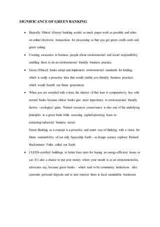 SIGNIFICANCE OF GREEN BANKING
 Basically Ethical (Green) banking avoids as much paper work as possible and relies
on online/electronic transactions for processing so that you get green credit cards and
green cutting
 Creating awareness to business people about environmental and social responsibility
enabling them to do an environmental friendly business practice.
 Green (Ethical) banks adopt and implement environmental standards for lending,
which is really a proactive idea that would enable eco-friendly business practices
which would benefit our future generations.
 When you are awarded with a loan, the interest of that loan is comparatively less with
normal banks because ethical banks give more importance to environmental friendly
factors - ecological gains. Natural resources conservation is also one of the underlying
principles in a green bank while assessing capital/operating loans to
extracting/industrial business sector.
Green Banking as a concept is a proactive and smart way of thinking with a vision for
future sustainability of our only Spaceship Earth - as design science explorer Richard
Buckminster Fuller called our Earth.
 J LEED-certified buildings to better loan rates for buying an energy-efficient house or
car. It’s also a chance to put your money where your mouth is as an environmentalist,
advocates say, because green banks – which tend to be community institutions take
customer personal deposits and in turn reinvest them in local sustainable businesses
 